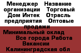 Менеджер › Название организации ­ Торговый Дом Интек › Отрасль предприятия ­ Оптовые продажи › Минимальный оклад ­ 15 000 - Все города Работа » Вакансии   . Калининградская обл.,Приморск г.